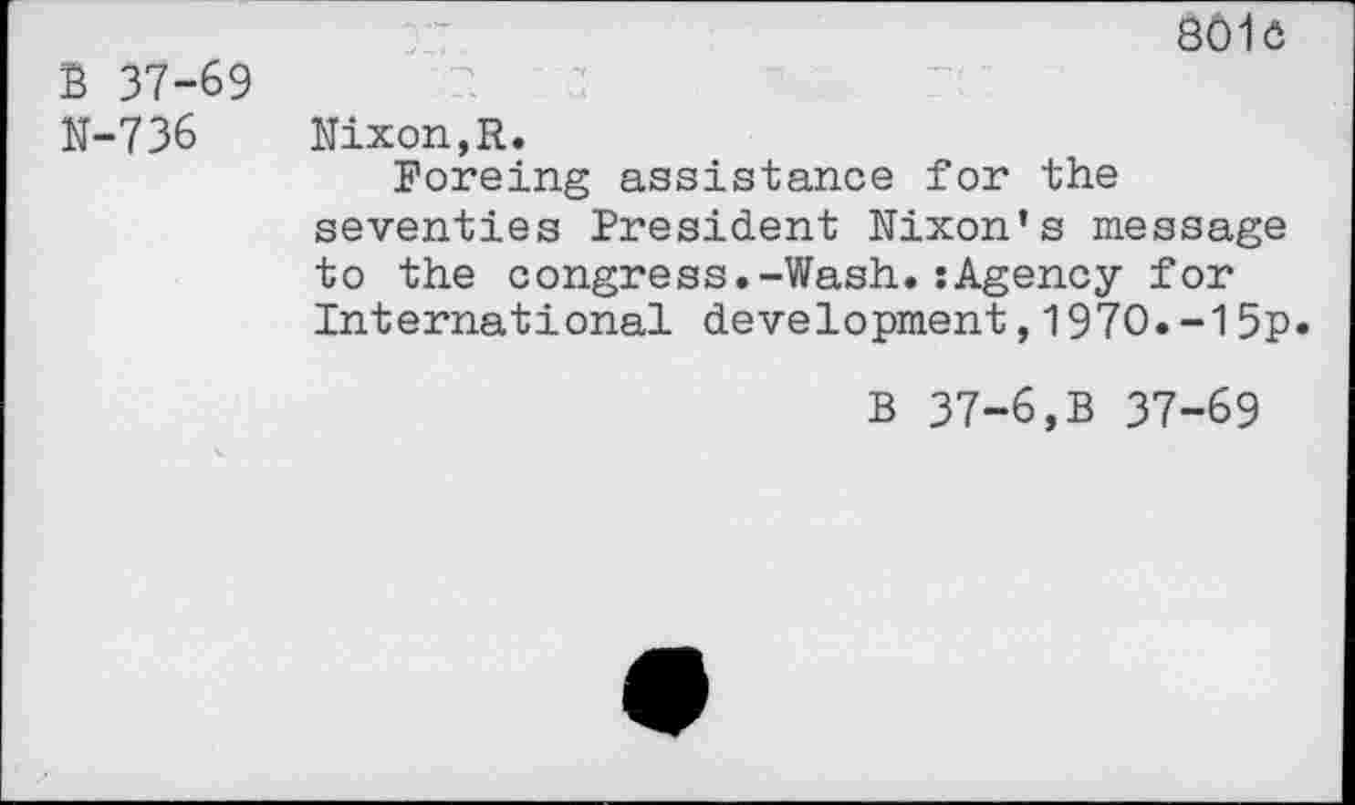 ﻿B 37-69 N-736
801c
L	ku	..I	— k. -V
Nixon,R.
Foreing assistance for the seventies President Nixon’s message to the congress.-Wash.:Agency for International development,1970.-15p*
B 37-6,B 37-69